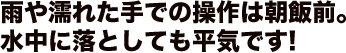 雨や濡れた手での操作は朝飯前。水中に落としても平気です！