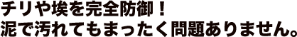 チリや埃を完全防御！泥で汚れてもまったく問題ありません。