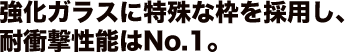 強化ガラスに特殊な枠を採用し、耐衝撃性能はNo.1。