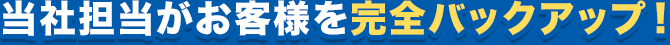当社担当がお客様を完全バックアップ！