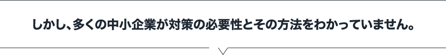 しかし、多くの中小企業が対策の必要性とその方法をわかっていません。