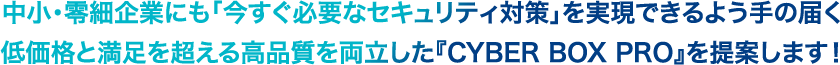 中小・零細企業にも「今すぐ必要なセキュリティ対策」を実現できるよう手の届く低価格と満足を超える高品質を両立した『CYBER BOX PRO』を提案します！