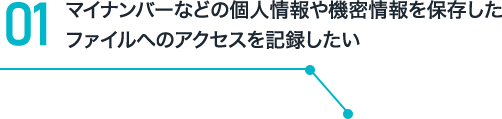 01 マイナンバーなどの個人情報や機密情報を保存したファイルへのアクセスを記録したい