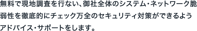 無料で現地調査を行ない、御社全体のシステム・ネットワーク脆弱性を徹底的にチェック万全のセキュリティ対策ができるようアドバイス・サポートをします。