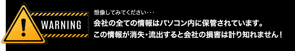 想像してみてください・・・ 会社の全ての情報はパソコン内に保管されています。この情報が消失・流出すると会社の損害は計り知れません！