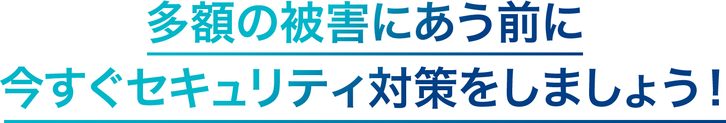 多額の被害に合う前に今すぐセキュリティ対策をしましょう！