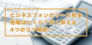 ビジネスフォンリースの仕組みを徹底解説！費用とコスト削減術