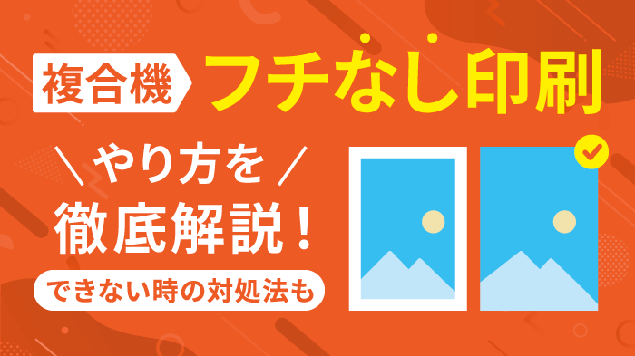 【保存版】複合機でフチなし印刷する方法！印刷できない時の対処法も