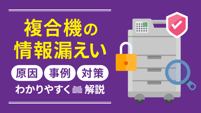 複合機（コピー機）の情報漏えい対策！5つの原因と対策を徹底解説